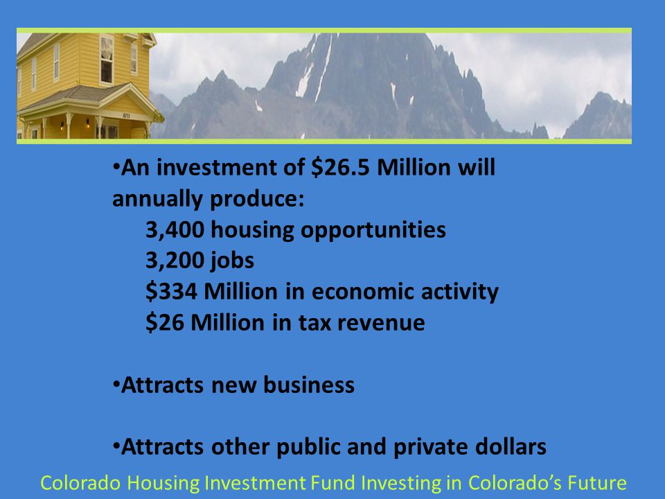 An investment of $26.5 Million will annually produce: 3,400 housing opportunities 3,200 jobs $334 Million in economic activity $26 Million in tax revenue Attracts new business Attracts other public and private dollars Colorado Housing Investment Fund Investing in Colorado’s Future