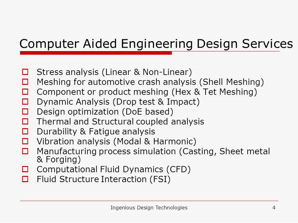 Ingenious Design Technologies4 Computer Aided Engineering Design Services  Stress analysis (Linear & Non-Linear)  Meshing for automotive crash analysis (Shell Meshing)  Component or product meshing (Hex & Tet Meshing)  Dynamic Analysis (Drop test & Impact)  Design optimization (DoE based)  Thermal and Structural coupled analysis  Durability & Fatigue analysis  Vibration analysis (Modal & Harmonic)  Manufacturing process simulation (Casting, Sheet metal & Forging)  Computational Fluid Dynamics (CFD)  Fluid Structure Interaction (FSI)