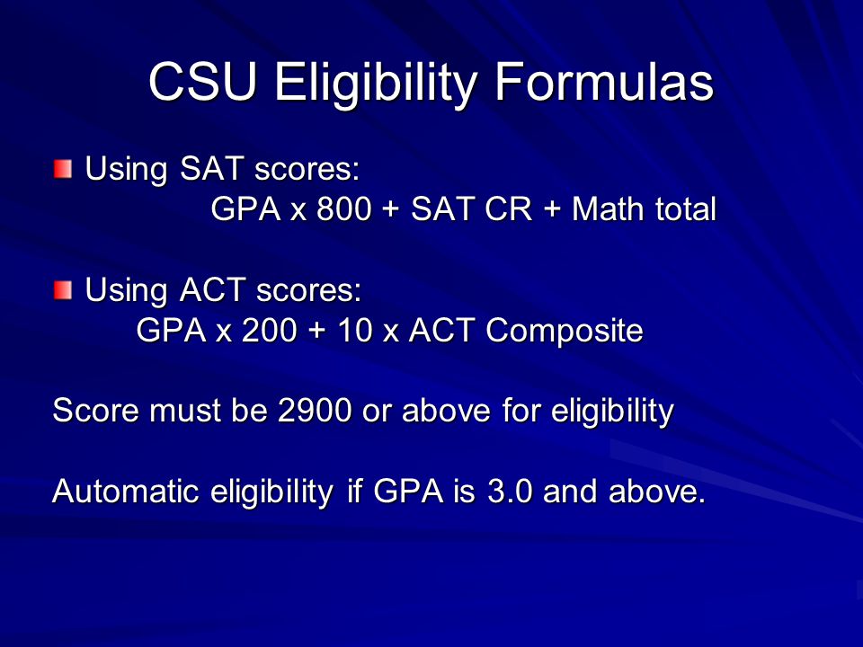 CSU Eligibility Formulas Using SAT scores: GPA x SAT CR + Math total GPA x SAT CR + Math total Using ACT scores: GPA x x ACT Composite GPA x x ACT Composite Score must be 2900 or above for eligibility Automatic eligibility if GPA is 3.0 and above.