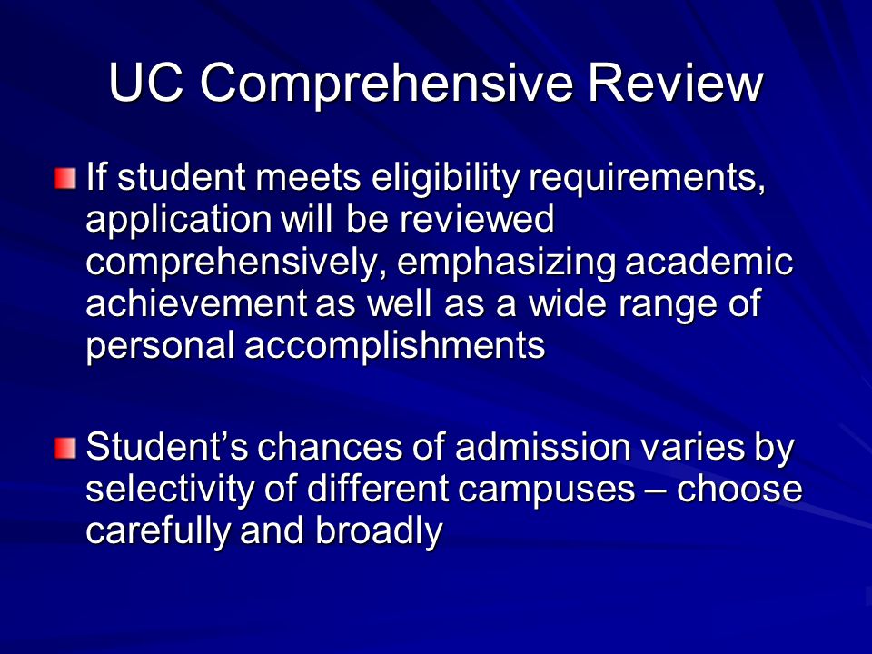 UC Comprehensive Review If student meets eligibility requirements, application will be reviewed comprehensively, emphasizing academic achievement as well as a wide range of personal accomplishments Student’s chances of admission varies by selectivity of different campuses – choose carefully and broadly