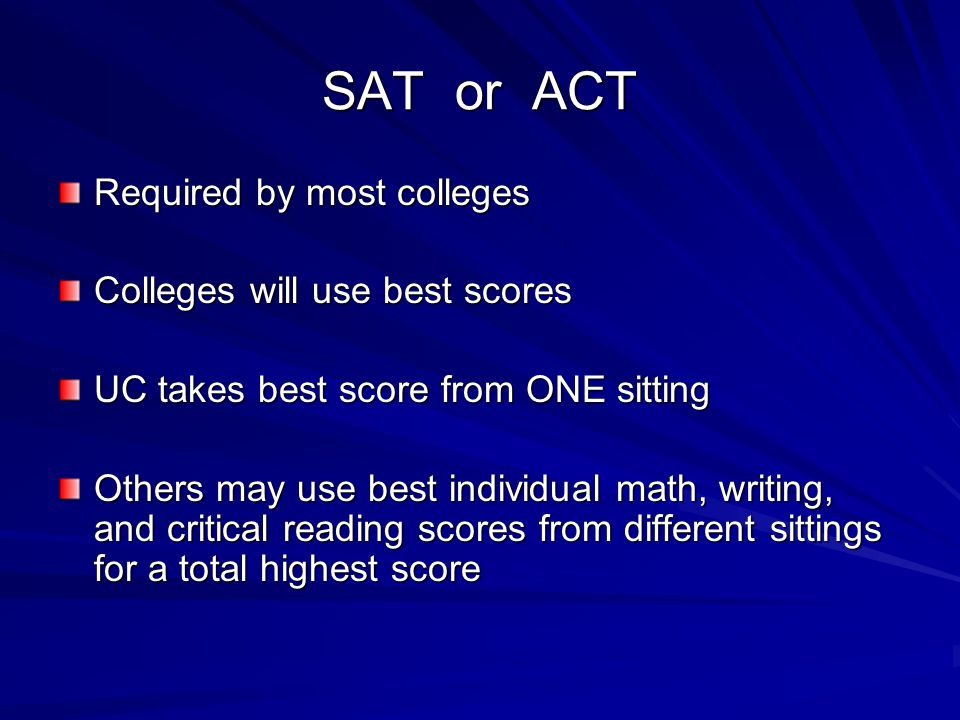 SAT or ACT Required by most colleges Colleges will use best scores UC takes best score from ONE sitting Others may use best individual math, writing, and critical reading scores from different sittings for a total highest score