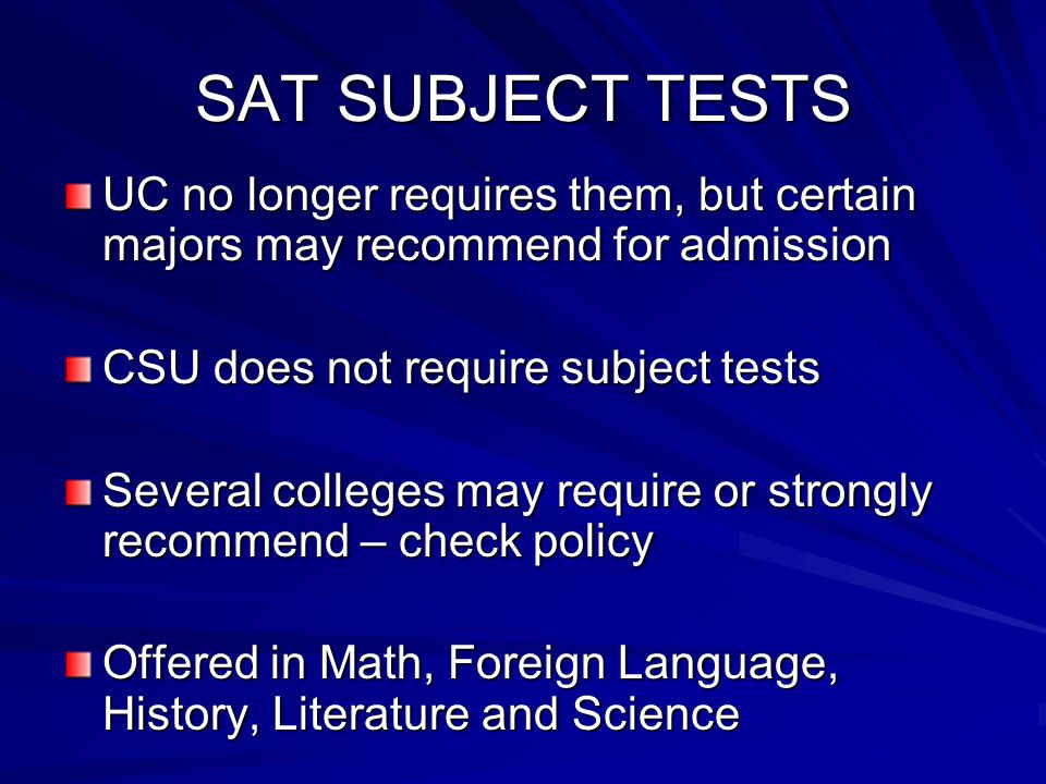 SAT SUBJECT TESTS UC no longer requires them, but certain majors may recommend for admission CSU does not require subject tests Several colleges may require or strongly recommend – check policy Offered in Math, Foreign Language, History, Literature and Science