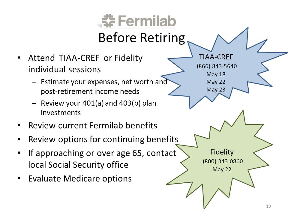 Before Retiring Attend TIAA-CREF or Fidelity individual sessions – Estimate your expenses, net worth and post-retirement income needs – Review your 401(a) and 403(b) plan investments Review current Fermilab benefits Review options for continuing benefits If approaching or over age 65, contact local Social Security office Evaluate Medicare options 10 TIAA-CREF (866) May 18 May 22 May 23 Fidelity (800) May 22