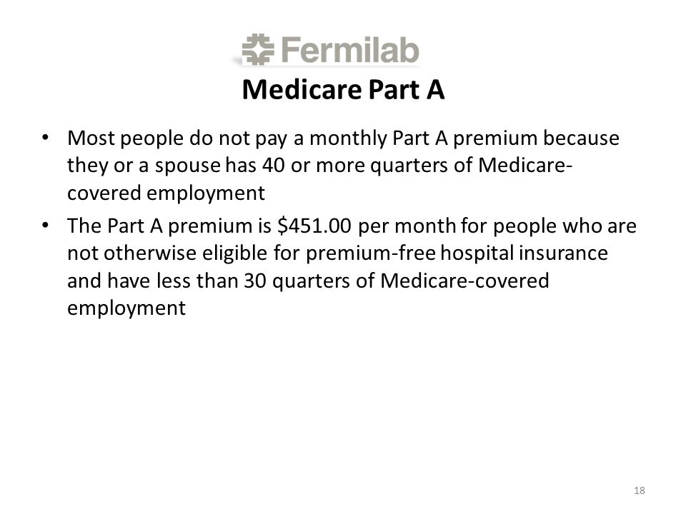 Medicare Part A Most people do not pay a monthly Part A premium because they or a spouse has 40 or more quarters of Medicare- covered employment The Part A premium is $ per month for people who are not otherwise eligible for premium-free hospital insurance and have less than 30 quarters of Medicare-covered employment 18