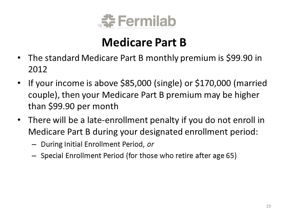 Medicare Part B The standard Medicare Part B monthly premium is $99.90 in 2012 If your income is above $85,000 (single) or $170,000 (married couple), then your Medicare Part B premium may be higher than $99.90 per month There will be a late-enrollment penalty if you do not enroll in Medicare Part B during your designated enrollment period: – During Initial Enrollment Period, or – Special Enrollment Period (for those who retire after age 65) 19