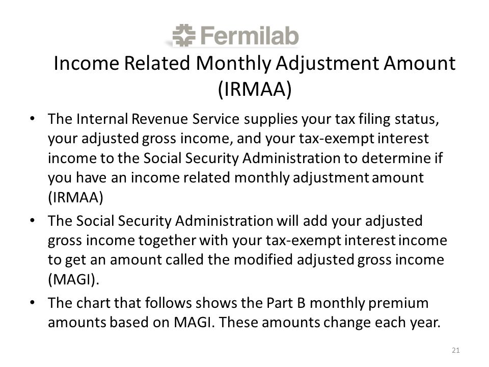Income Related Monthly Adjustment Amount (IRMAA) The Internal Revenue Service supplies your tax filing status, your adjusted gross income, and your tax-exempt interest income to the Social Security Administration to determine if you have an income related monthly adjustment amount (IRMAA) The Social Security Administration will add your adjusted gross income together with your tax-exempt interest income to get an amount called the modified adjusted gross income (MAGI).