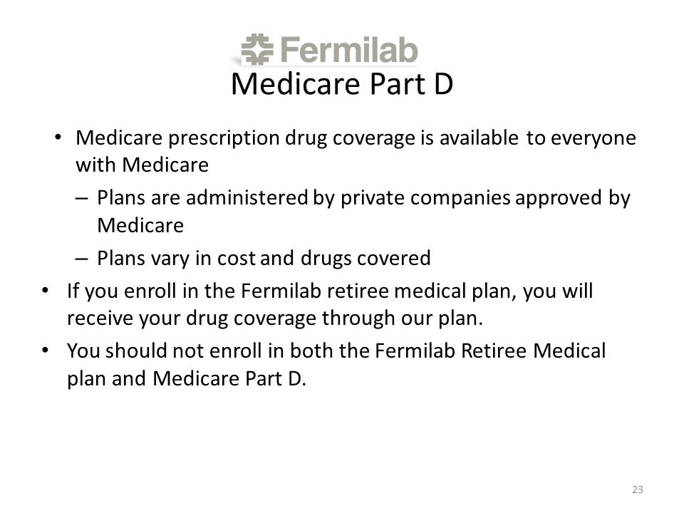 Medicare Part D Medicare prescription drug coverage is available to everyone with Medicare – Plans are administered by private companies approved by Medicare – Plans vary in cost and drugs covered If you enroll in the Fermilab retiree medical plan, you will receive your drug coverage through our plan.
