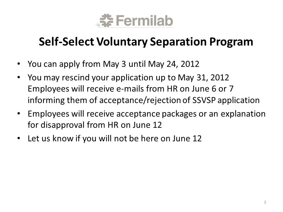 Self-Select Voluntary Separation Program You can apply from May 3 until May 24, 2012 You may rescind your application up to May 31, 2012 Employees will receive  s from HR on June 6 or 7 informing them of acceptance/rejection of SSVSP application Employees will receive acceptance packages or an explanation for disapproval from HR on June 12 Let us know if you will not be here on June 12 3
