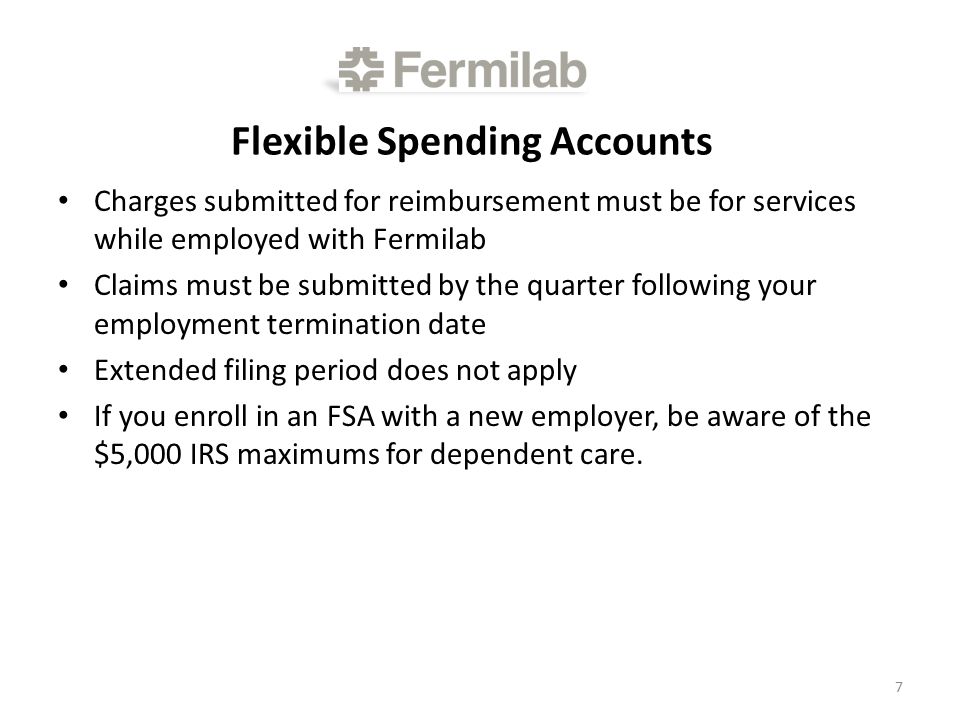 Flexible Spending Accounts Charges submitted for reimbursement must be for services while employed with Fermilab Claims must be submitted by the quarter following your employment termination date Extended filing period does not apply If you enroll in an FSA with a new employer, be aware of the $5,000 IRS maximums for dependent care.