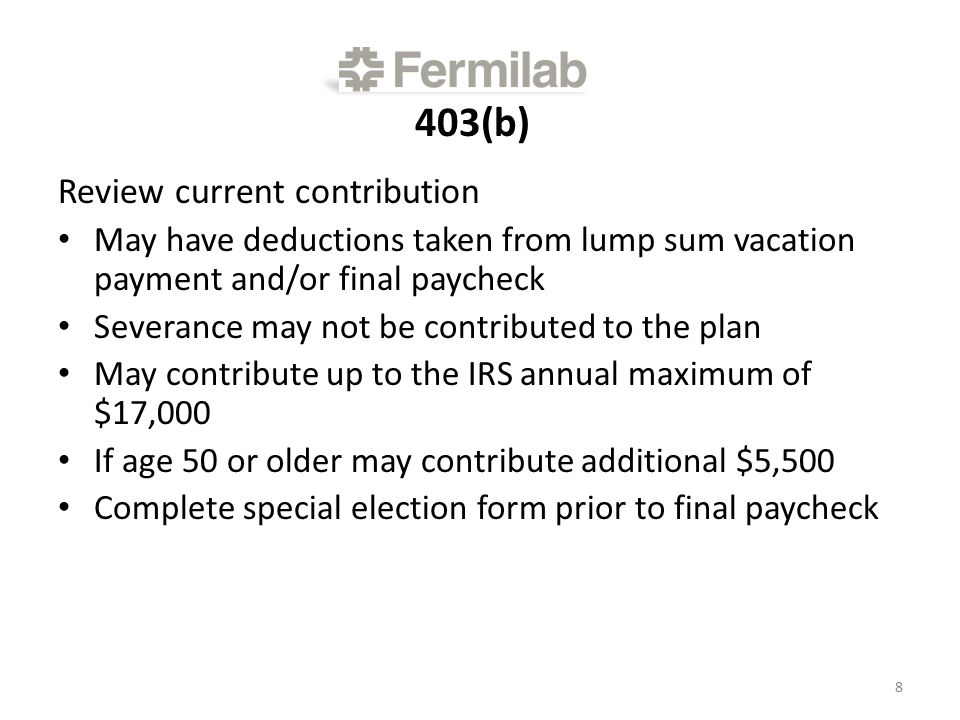 403(b) Review current contribution May have deductions taken from lump sum vacation payment and/or final paycheck Severance may not be contributed to the plan May contribute up to the IRS annual maximum of $17,000 If age 50 or older may contribute additional $5,500 Complete special election form prior to final paycheck 8