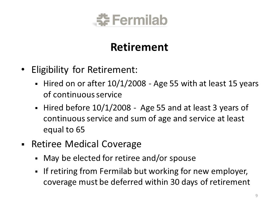 Retirement Eligibility for Retirement:  Hired on or after 10/1/ Age 55 with at least 15 years of continuous service  Hired before 10/1/ Age 55 and at least 3 years of continuous service and sum of age and service at least equal to 65  Retiree Medical Coverage  May be elected for retiree and/or spouse  If retiring from Fermilab but working for new employer, coverage must be deferred within 30 days of retirement 9