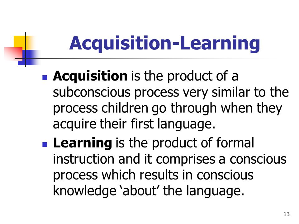 13 Acquisition-Learning Acquisition is the product of a subconscious process very similar to the process children go through when they acquire their first language.