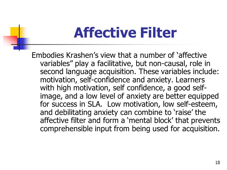 18 Affective Filter Embodies Krashen’s view that a number of ‘affective variables play a facilitative, but non-causal, role in second language acquisition.