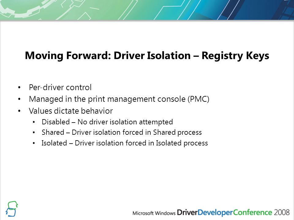 Moving Forward: Driver Isolation – Registry Keys Per-driver control Managed in the print management console (PMC) Values dictate behavior Disabled – No driver isolation attempted Shared – Driver isolation forced in Shared process Isolated – Driver isolation forced in Isolated process