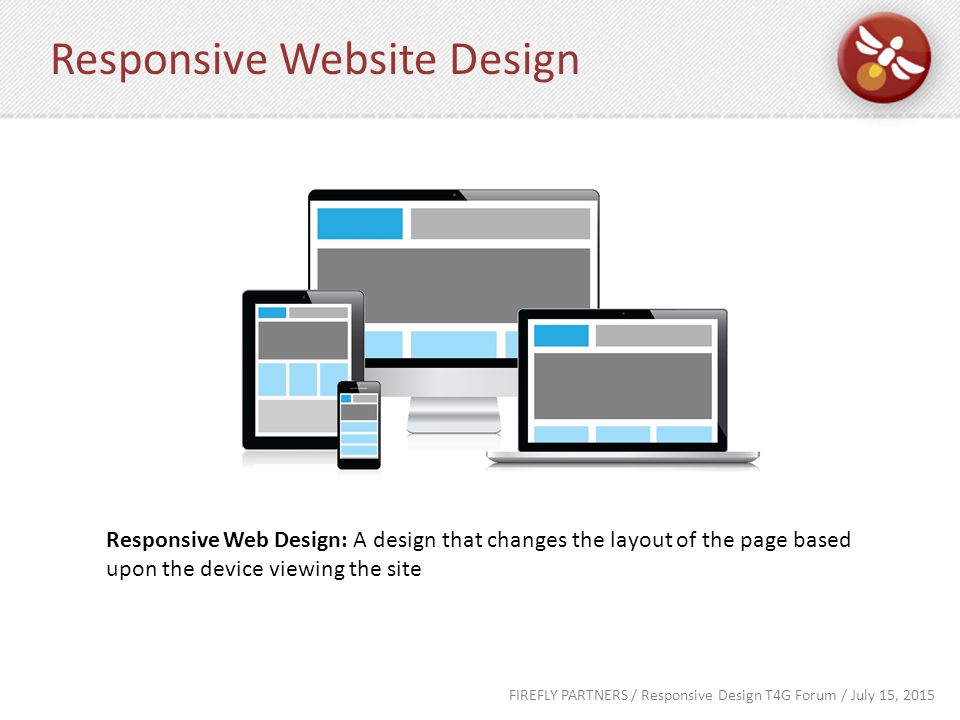 FIREFLY PARTNERS / Responsive Design T4G Forum / July 15, 2015 Responsive Website Design Responsive Web Design: A design that changes the layout of the page based upon the device viewing the site