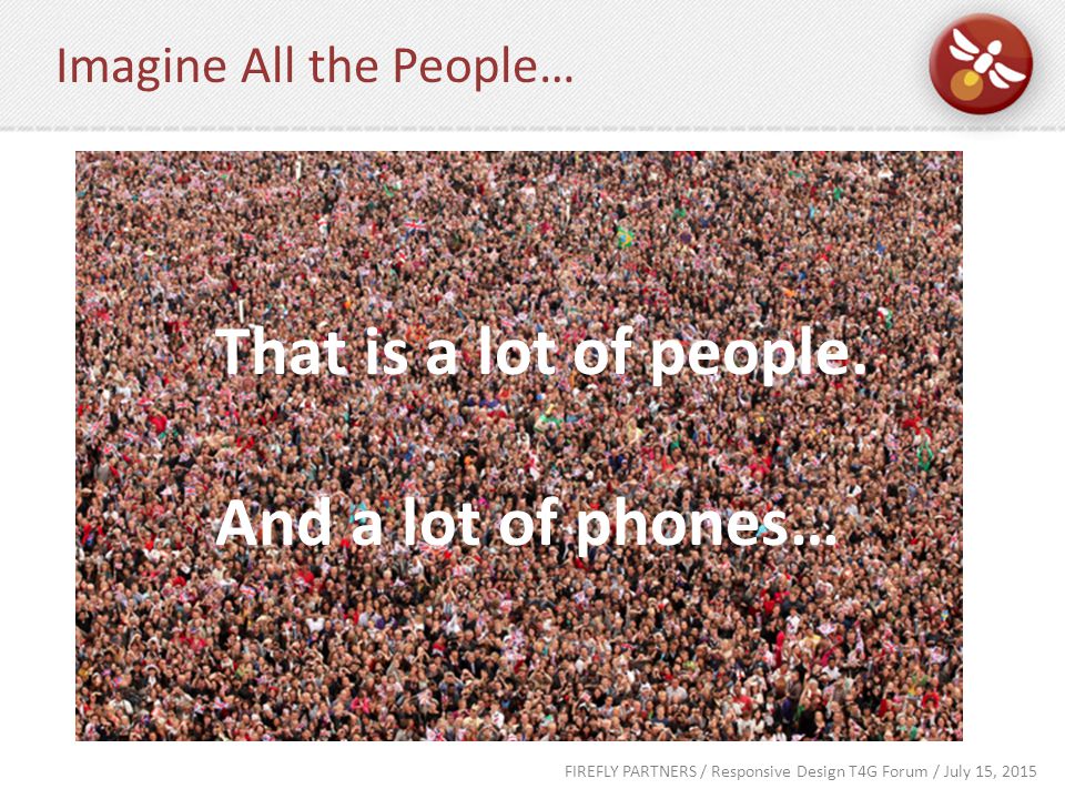 FIREFLY PARTNERS / Responsive Design T4G Forum / July 15, 2015 Imagine All the People… That is a lot of people.