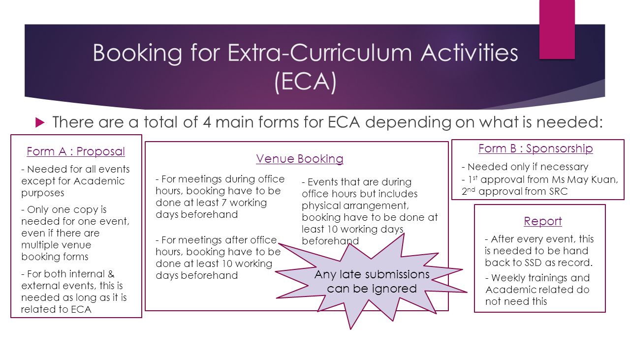 Booking for Extra-Curriculum Activities (ECA)  There are a total of 4 main forms for ECA depending on what is needed: Form A : Proposal - Needed for all events except for Academic purposes - Only one copy is needed for one event, even if there are multiple venue booking forms Form B : Sponsorship - Needed only if necessary - 1 st approval from Ms May Kuan, 2 nd approval from SRC Venue Booking - For meetings during office hours, booking have to be done at least 7 working days beforehand - For meetings after office hours, booking have to be done at least 10 working days beforehand - Events that are during office hours but includes physical arrangement, booking have to be done at least 10 working days beforehand Any late submissions can be ignored Report - After every event, this is needed to be hand back to SSD as record.