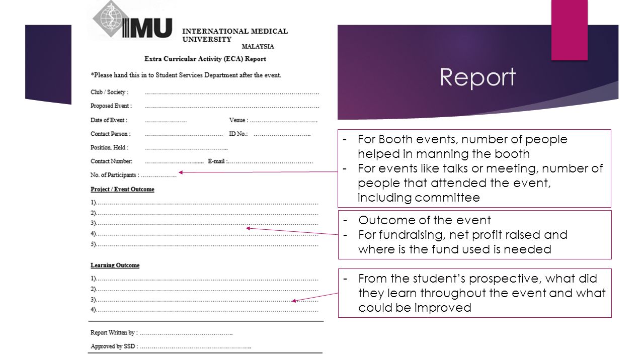 Report -For Booth events, number of people helped in manning the booth -For events like talks or meeting, number of people that attended the event, including committee -Outcome of the event -For fundraising, net profit raised and where is the fund used is needed -From the student’s prospective, what did they learn throughout the event and what could be improved