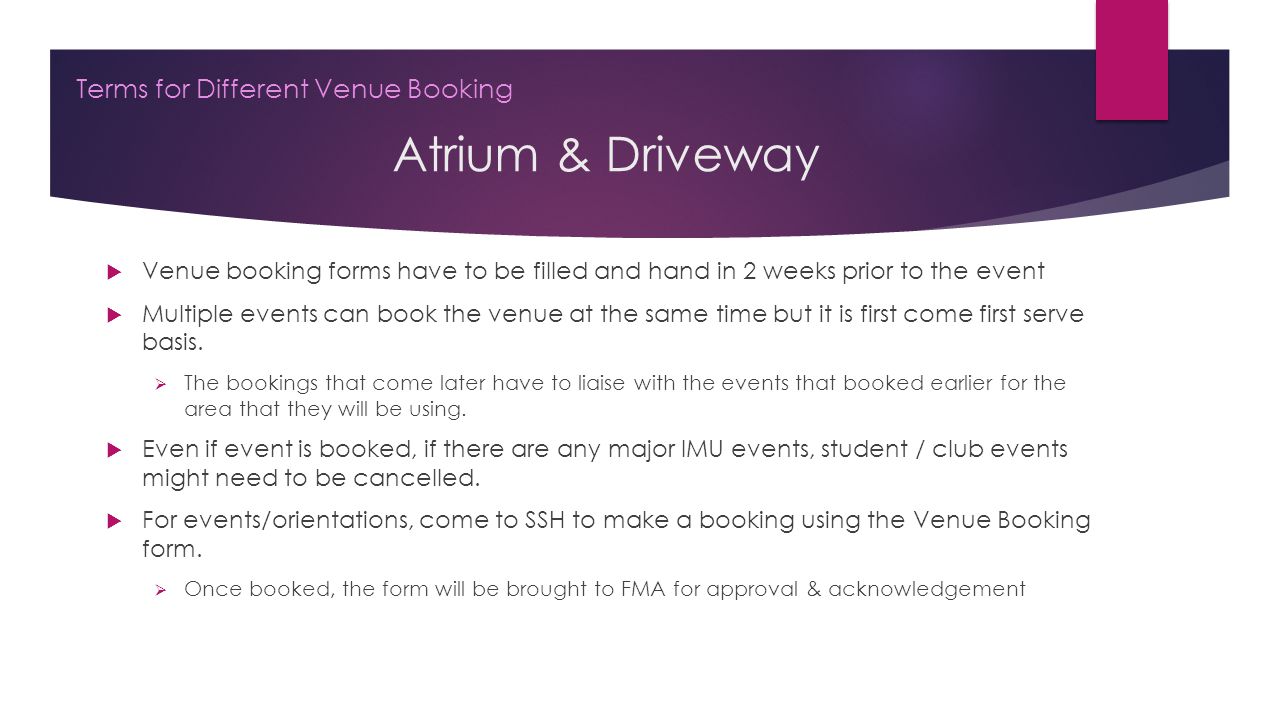 Atrium & Driveway Terms for Different Venue Booking  Venue booking forms have to be filled and hand in 2 weeks prior to the event  Multiple events can book the venue at the same time but it is first come first serve basis.