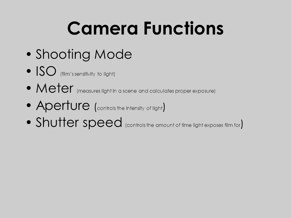 Camera Functions Shooting Mode ISO (film’s sensitivity to light) Meter (measures light in a scene and calculates proper exposure) Aperture ( controls the intensity of light ) Shutter speed (controls the amount of time light exposes film for )