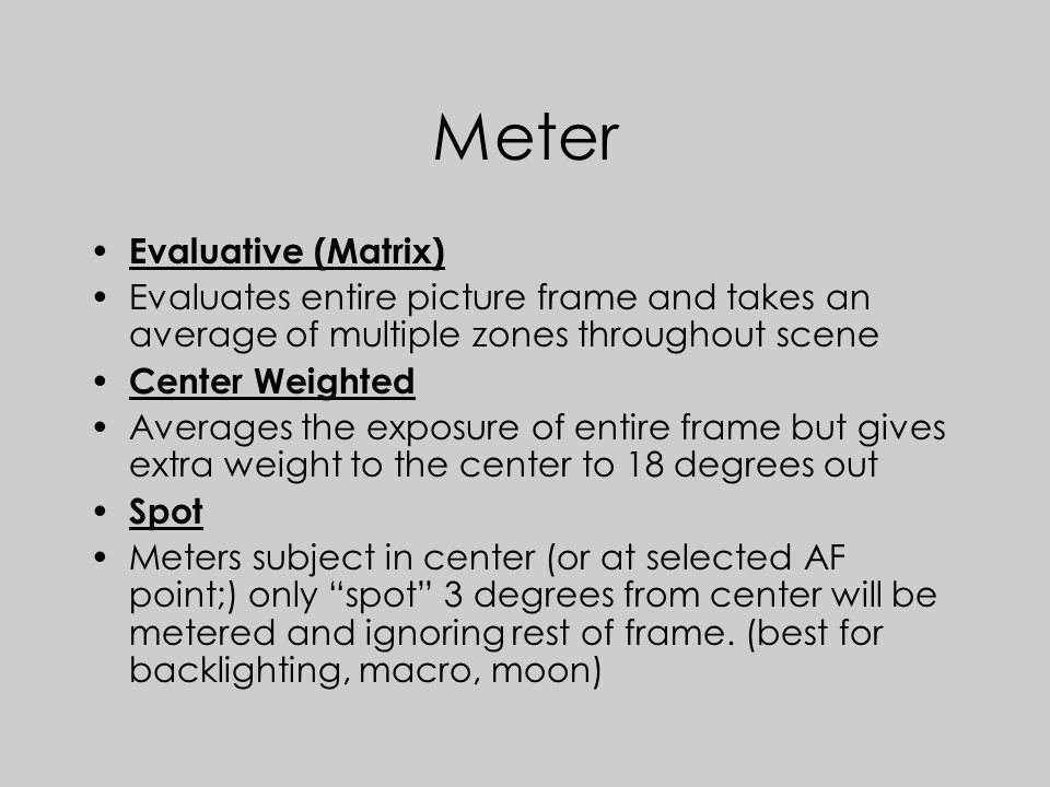Meter Evaluative (Matrix) Evaluates entire picture frame and takes an average of multiple zones throughout scene Center Weighted Averages the exposure of entire frame but gives extra weight to the center to 18 degrees out Spot Meters subject in center (or at selected AF point;) only spot 3 degrees from center will be metered and ignoring rest of frame.
