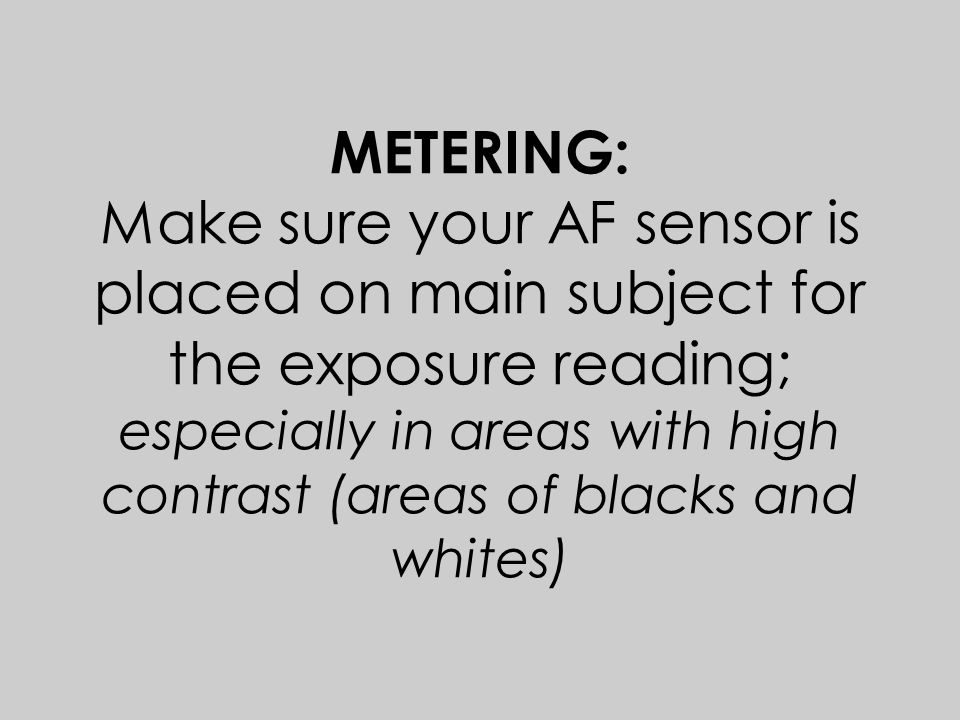 METERING: Make sure your AF sensor is placed on main subject for the exposure reading; especially in areas with high contrast (areas of blacks and whites)