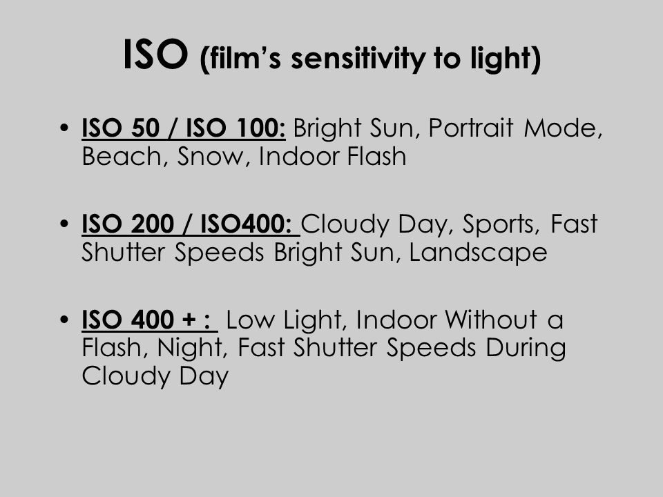 ISO (film’s sensitivity to light) ISO 50 / ISO 100: Bright Sun, Portrait Mode, Beach, Snow, Indoor Flash ISO 200 / ISO400: Cloudy Day, Sports, Fast Shutter Speeds Bright Sun, Landscape ISO : Low Light, Indoor Without a Flash, Night, Fast Shutter Speeds During Cloudy Day