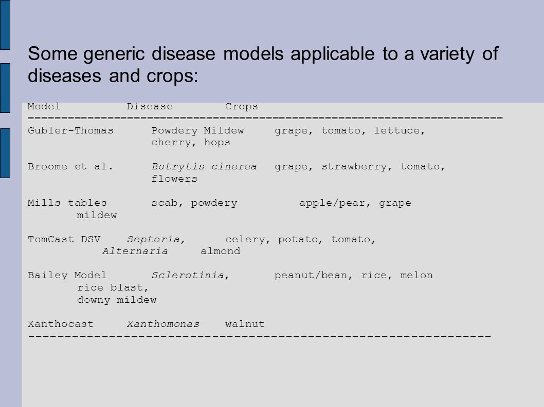 Some generic disease models applicable to a variety of diseases and crops: ModelDiseaseCrops ======================================================================== Gubler-ThomasPowdery Mildewgrape, tomato, lettuce, cherry, hops Broome et al.Botrytis cinereagrape, strawberry, tomato, flowers Mills tables scab, powdery apple/pear, grape mildew TomCast DSVSeptoria, celery, potato, tomato, Alternariaalmond Bailey ModelSclerotinia,peanut/bean, rice, melon rice blast, downy mildew XanthocastXanthomonaswalnut