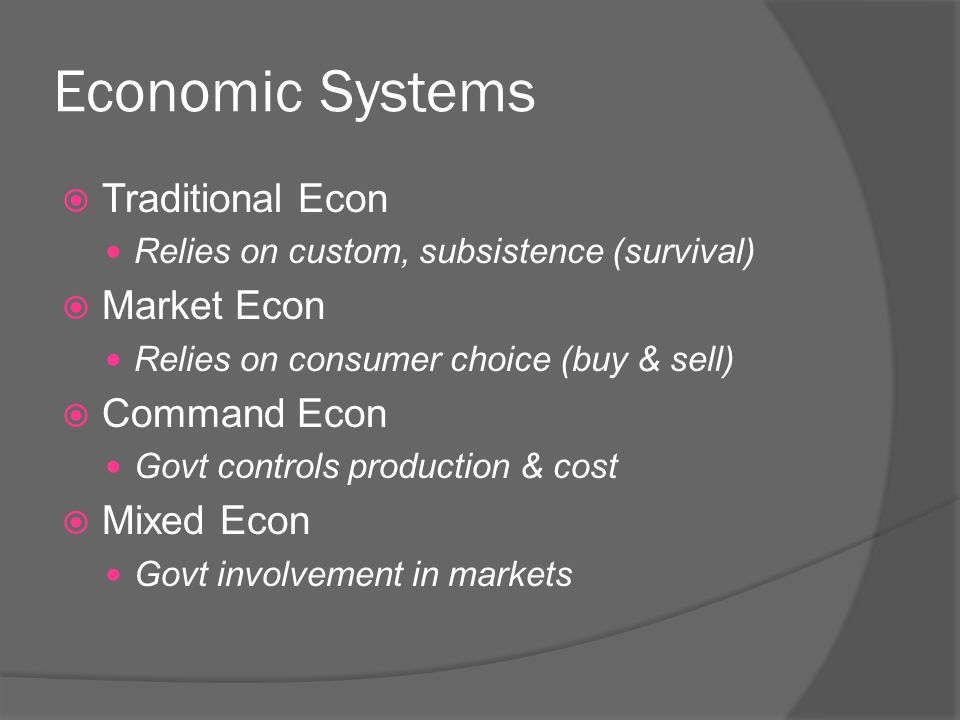 Economic Systems  Traditional Econ Relies on custom, subsistence (survival)  Market Econ Relies on consumer choice (buy & sell)  Command Econ Govt controls production & cost  Mixed Econ Govt involvement in markets