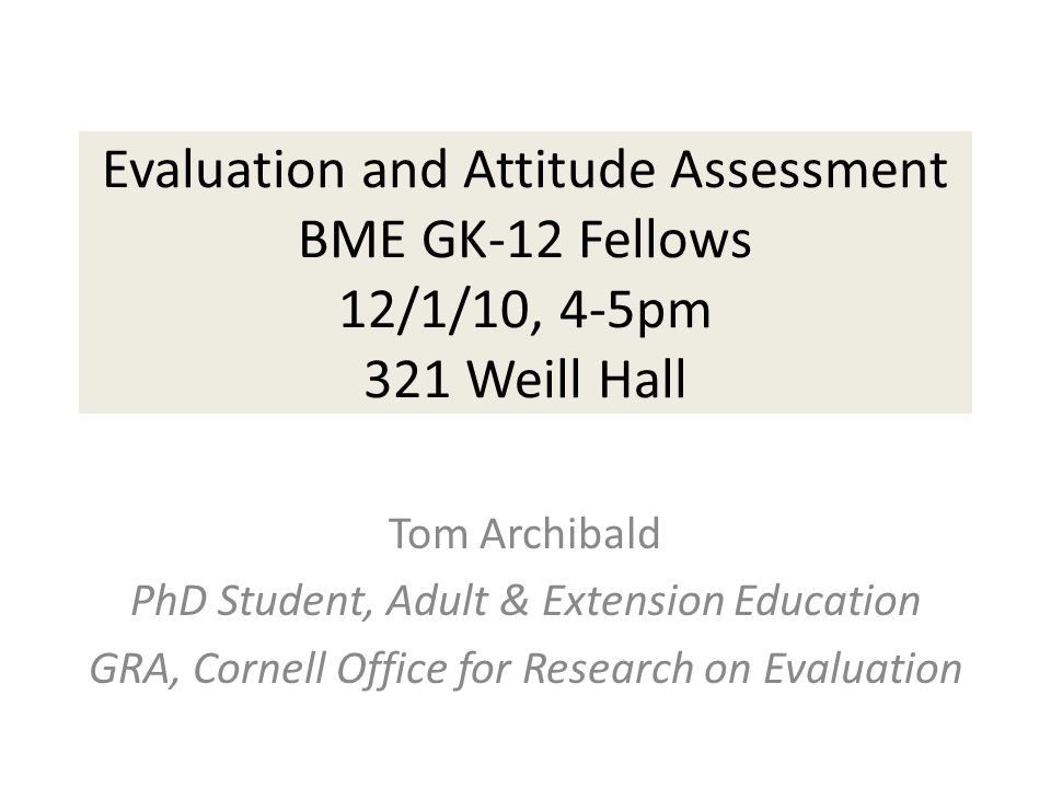 Evaluation and Attitude Assessment BME GK-12 Fellows 12/1/10, 4-5pm 321 Weill Hall Tom Archibald PhD Student, Adult & Extension Education GRA, Cornell Office for Research on Evaluation