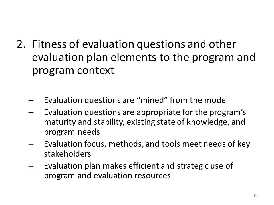2.Fitness of evaluation questions and other evaluation plan elements to the program and program context – Evaluation questions are mined from the model – Evaluation questions are appropriate for the program’s maturity and stability, existing state of knowledge, and program needs – Evaluation focus, methods, and tools meet needs of key stakeholders – Evaluation plan makes efficient and strategic use of program and evaluation resources 10