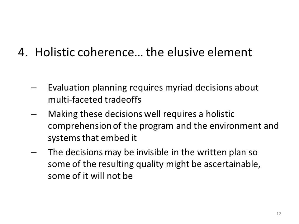4.Holistic coherence… the elusive element – Evaluation planning requires myriad decisions about multi-faceted tradeoffs – Making these decisions well requires a holistic comprehension of the program and the environment and systems that embed it – The decisions may be invisible in the written plan so some of the resulting quality might be ascertainable, some of it will not be 12