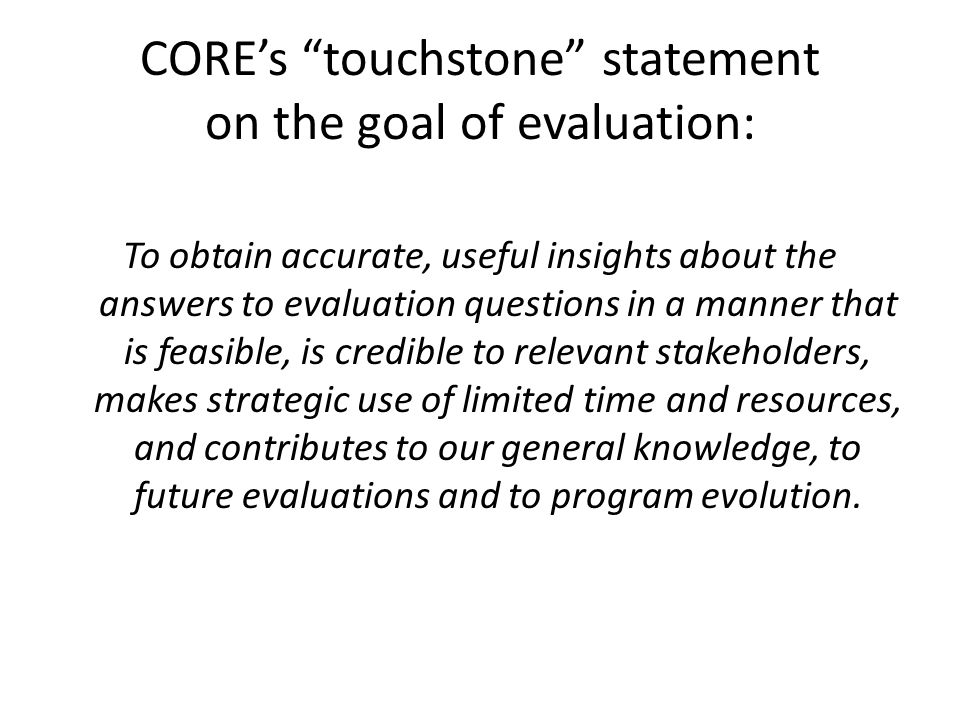 CORE’s touchstone statement on the goal of evaluation: To obtain accurate, useful insights about the answers to evaluation questions in a manner that is feasible, is credible to relevant stakeholders, makes strategic use of limited time and resources, and contributes to our general knowledge, to future evaluations and to program evolution.