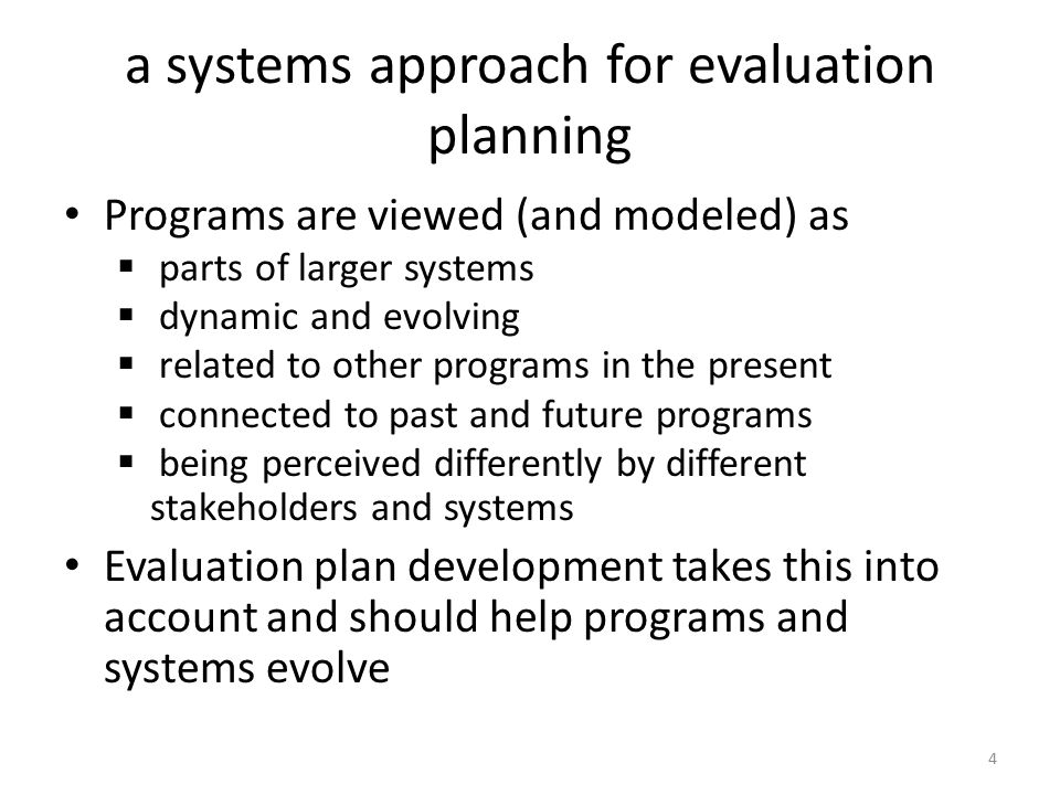 a systems approach for evaluation planning Programs are viewed (and modeled) as  parts of larger systems  dynamic and evolving  related to other programs in the present  connected to past and future programs  being perceived differently by different stakeholders and systems Evaluation plan development takes this into account and should help programs and systems evolve 4