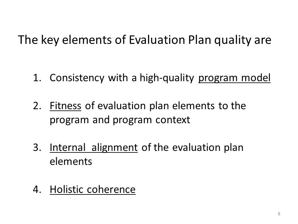 The key elements of Evaluation Plan quality are 1.Consistency with a high-quality program model 2.Fitness of evaluation plan elements to the program and program context 3.Internal alignment of the evaluation plan elements 4.Holistic coherence 8
