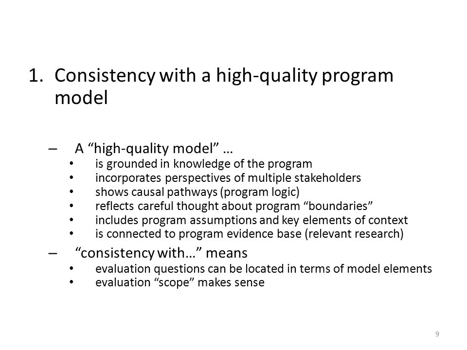 1.Consistency with a high-quality program model – A high-quality model … is grounded in knowledge of the program incorporates perspectives of multiple stakeholders shows causal pathways (program logic) reflects careful thought about program boundaries includes program assumptions and key elements of context is connected to program evidence base (relevant research) – consistency with… means evaluation questions can be located in terms of model elements evaluation scope makes sense 9