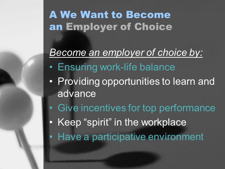 A We Want to Become an Employer of Choice Become an employer of choice by: Ensuring work-life balance Providing opportunities to learn and advance Give incentives for top performance Keep spirit in the workplace Have a participative environment