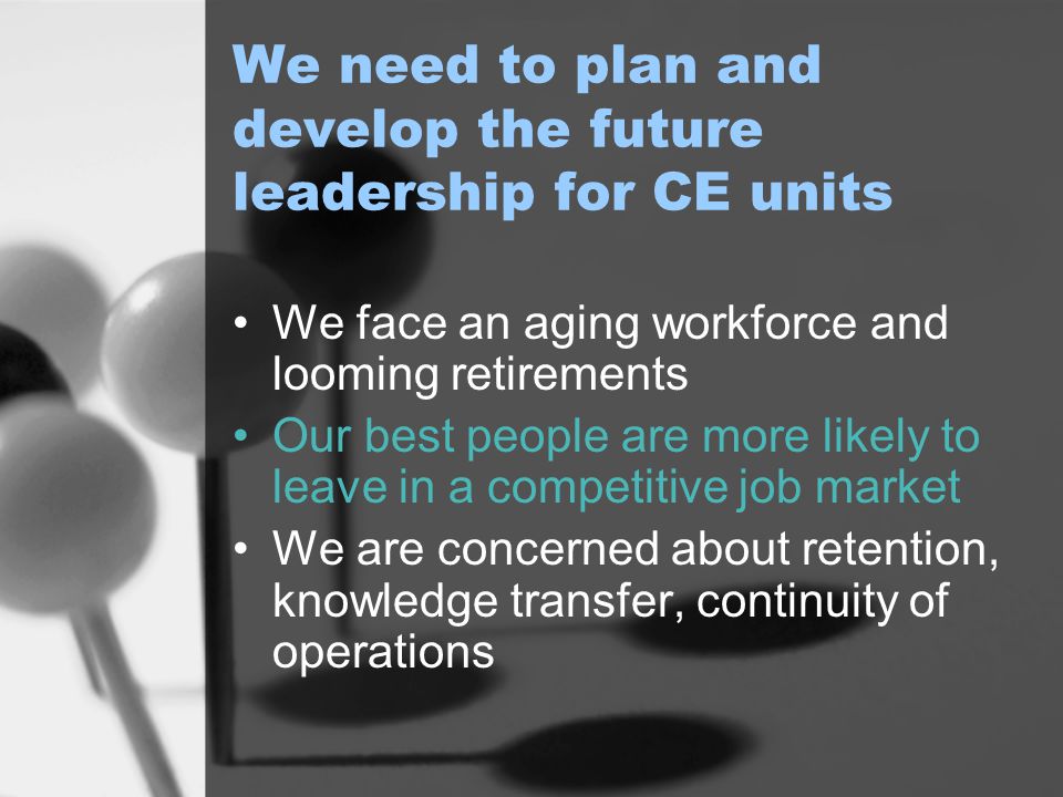 We need to plan and develop the future leadership for CE units We face an aging workforce and looming retirements Our best people are more likely to leave in a competitive job market We are concerned about retention, knowledge transfer, continuity of operations