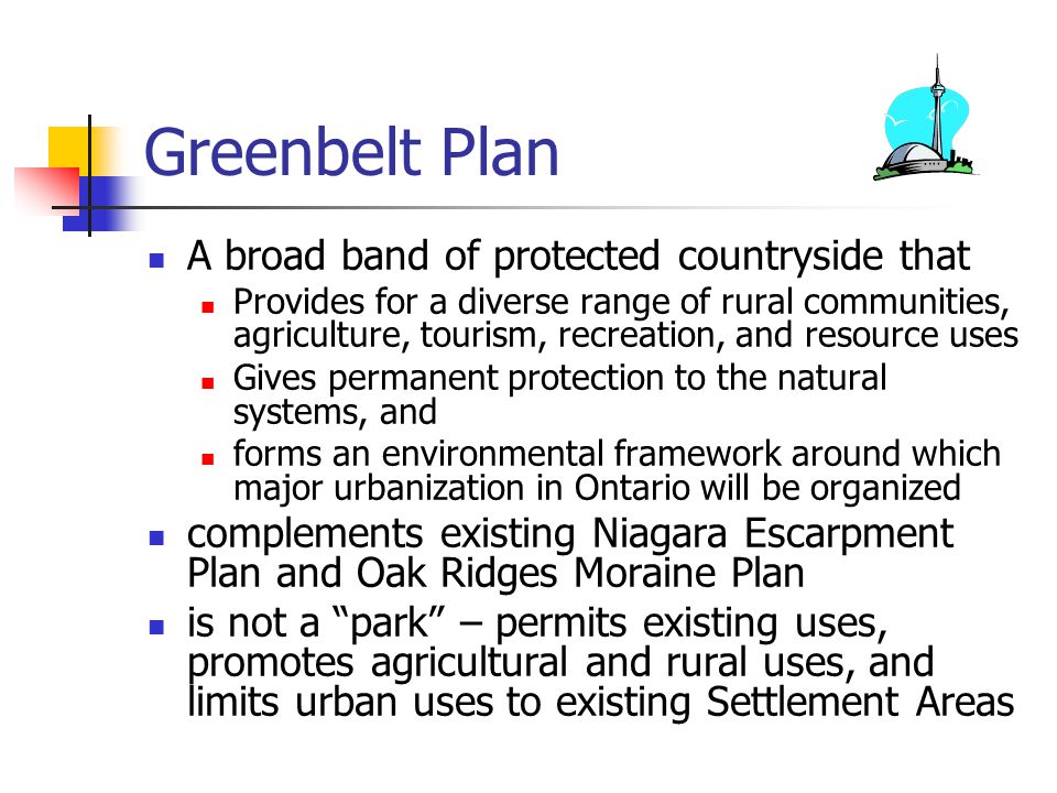 Greenbelt Plan A broad band of protected countryside that Provides for a diverse range of rural communities, agriculture, tourism, recreation, and resource uses Gives permanent protection to the natural systems, and forms an environmental framework around which major urbanization in Ontario will be organized complements existing Niagara Escarpment Plan and Oak Ridges Moraine Plan is not a park – permits existing uses, promotes agricultural and rural uses, and limits urban uses to existing Settlement Areas