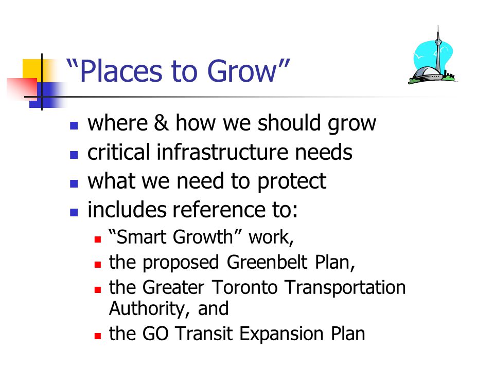 Places to Grow where & how we should grow critical infrastructure needs what we need to protect includes reference to: Smart Growth work, the proposed Greenbelt Plan, the Greater Toronto Transportation Authority, and the GO Transit Expansion Plan