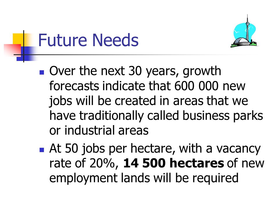 Future Needs Over the next 30 years, growth forecasts indicate that new jobs will be created in areas that we have traditionally called business parks or industrial areas At 50 jobs per hectare, with a vacancy rate of 20%, hectares of new employment lands will be required