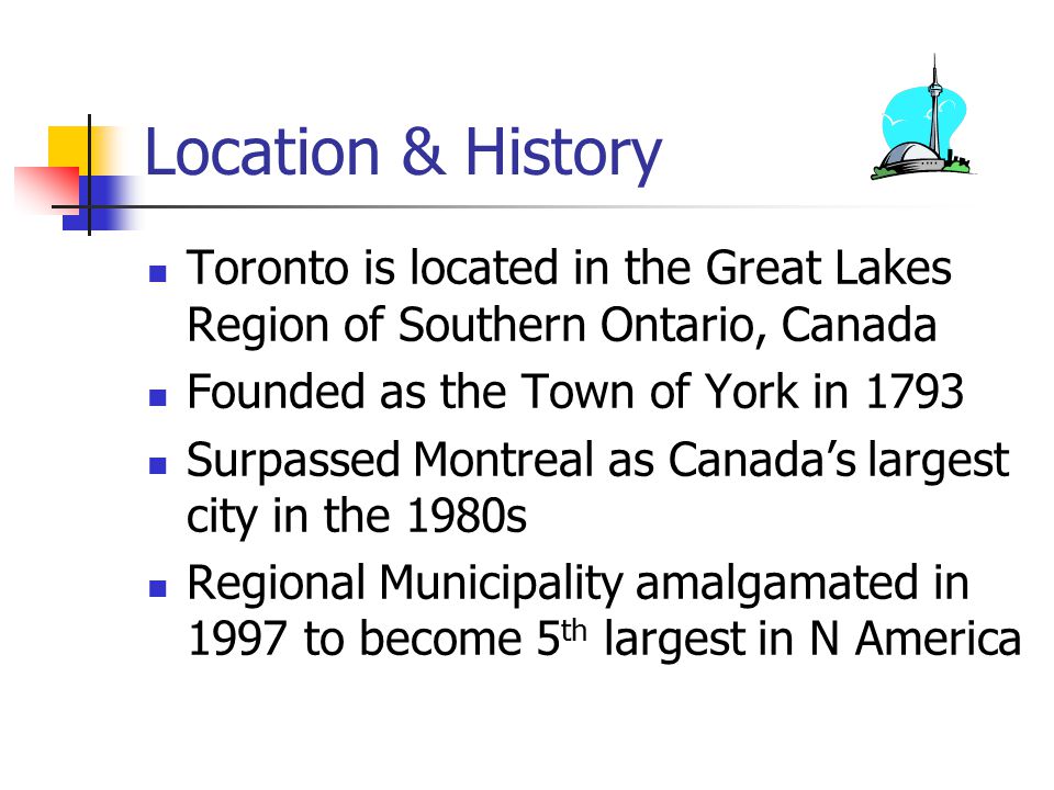Location & History Toronto is located in the Great Lakes Region of Southern Ontario, Canada Founded as the Town of York in 1793 Surpassed Montreal as Canada’s largest city in the 1980s Regional Municipality amalgamated in 1997 to become 5 th largest in N America