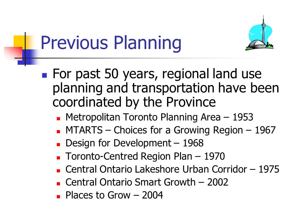Previous Planning For past 50 years, regional land use planning and transportation have been coordinated by the Province Metropolitan Toronto Planning Area – 1953 MTARTS – Choices for a Growing Region – 1967 Design for Development – 1968 Toronto-Centred Region Plan – 1970 Central Ontario Lakeshore Urban Corridor – 1975 Central Ontario Smart Growth – 2002 Places to Grow – 2004