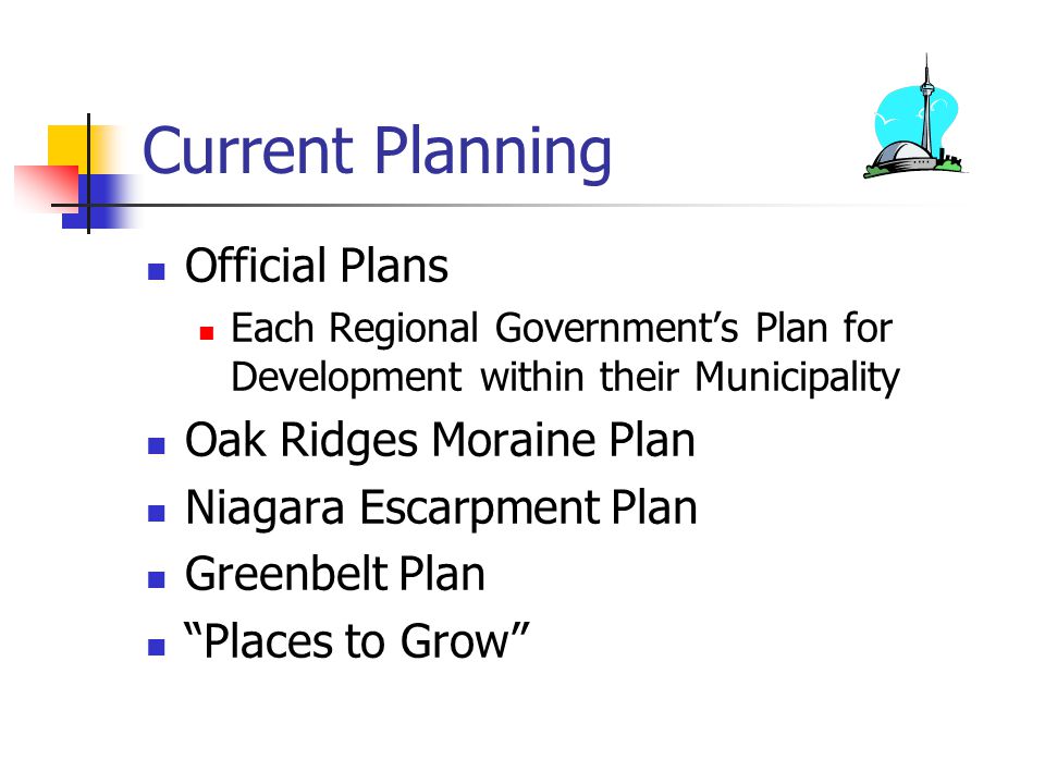 Current Planning Official Plans Each Regional Government’s Plan for Development within their Municipality Oak Ridges Moraine Plan Niagara Escarpment Plan Greenbelt Plan Places to Grow