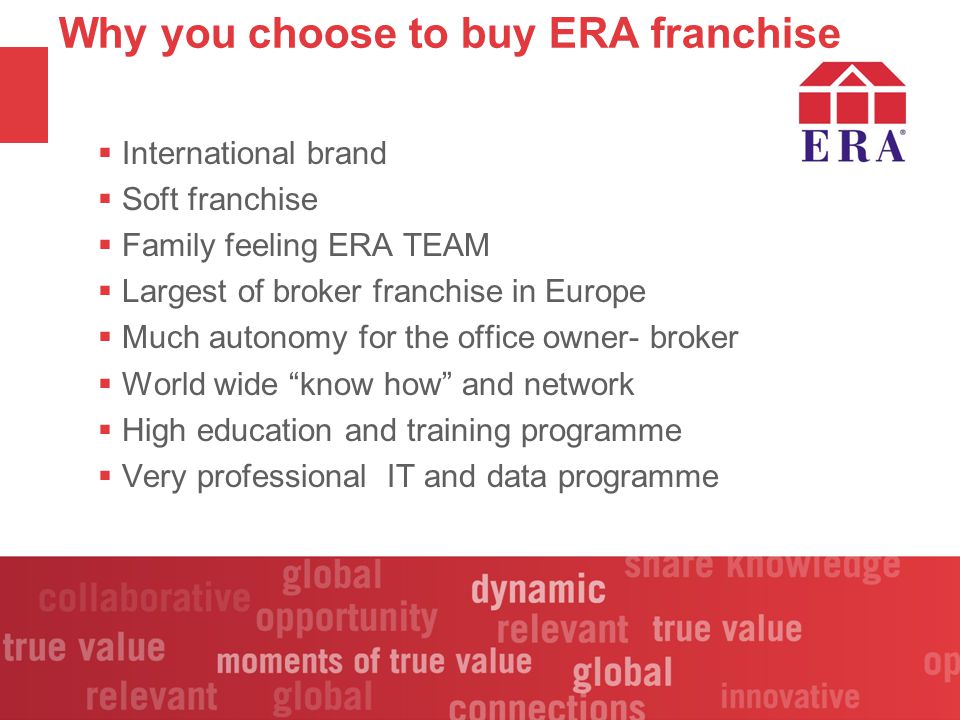 Why you choose to buy ERA franchise  International brand  Soft franchise  Family feeling ERA TEAM  Largest of broker franchise in Europe  Much autonomy for the office owner- broker  World wide know how and network  High education and training programme  Very professional IT and data programme