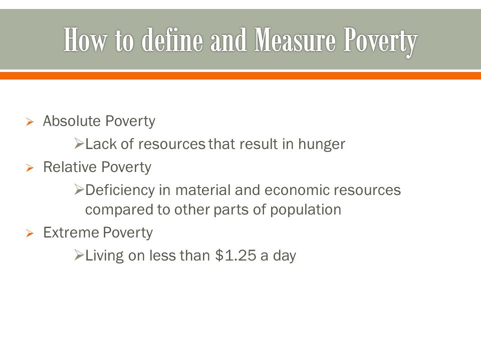  Absolute Poverty  Lack of resources that result in hunger  Relative Poverty  Deficiency in material and economic resources compared to other parts of population  Extreme Poverty  Living on less than $1.25 a day