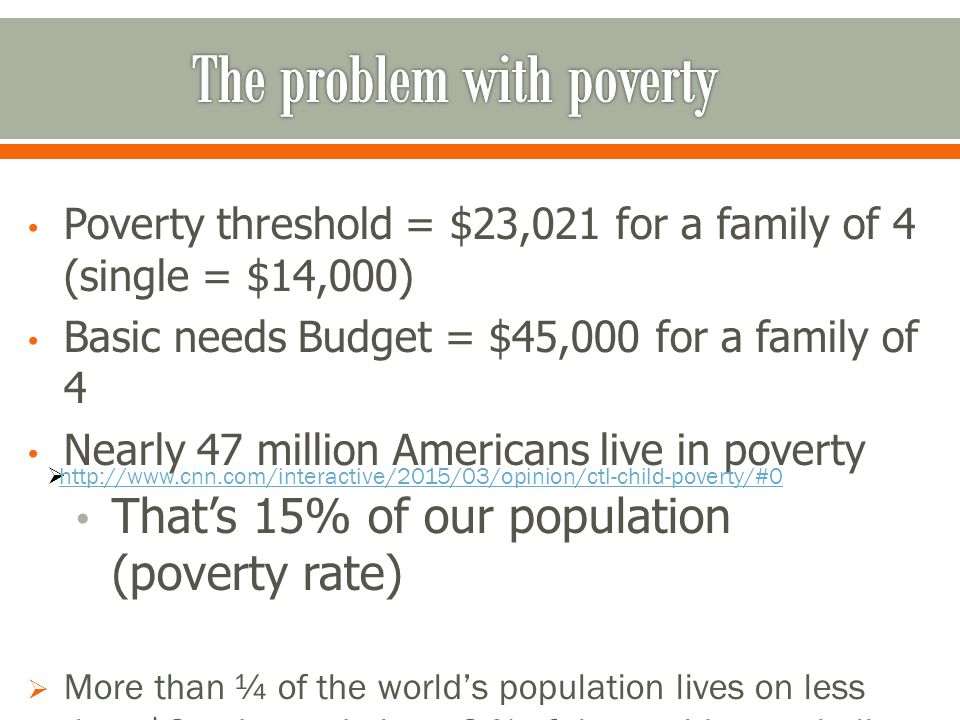 Poverty threshold = $23,021 for a family of 4 (single = $14,000) Basic needs Budget = $45,000 for a family of 4 Nearly 47 million Americans live in poverty That’s 15% of our population (poverty rate)  More than ¼ of the world’s population lives on less than $2 a day and about 2 % of the worlds people live on less than $1.25 a day 