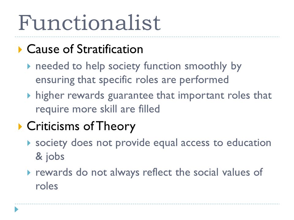 Functionalist  Cause of Stratification  needed to help society function smoothly by ensuring that specific roles are performed  higher rewards guarantee that important roles that require more skill are filled  Criticisms of Theory  society does not provide equal access to education & jobs  rewards do not always reflect the social values of roles