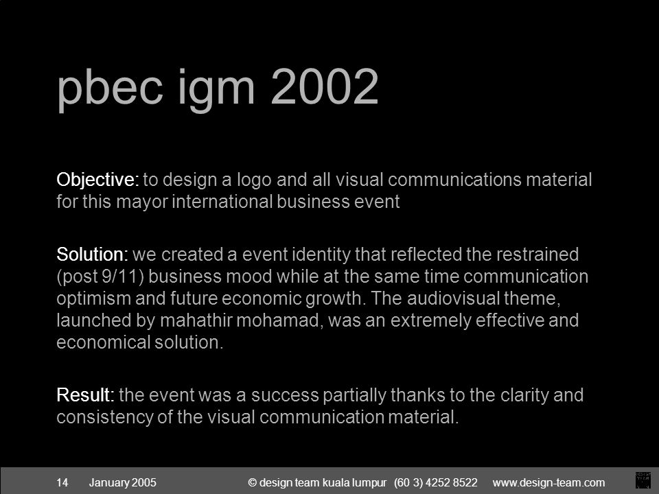 January 2005© design team kuala lumpur (60 3) pbec igm 2002 Objective: to design a logo and all visual communications material for this mayor international business event Solution: we created a event identity that reflected the restrained (post 9/11) business mood while at the same time communication optimism and future economic growth.