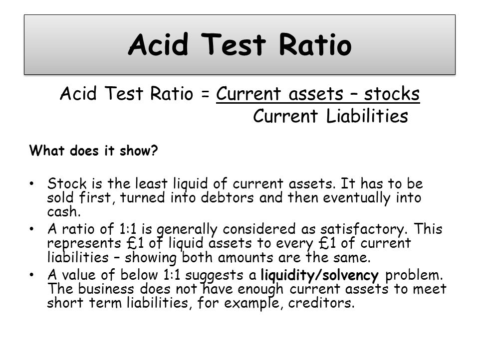 Acid Test Ratio Acid Test Ratio = Current assets – stocks Current Liabilities What does it show.